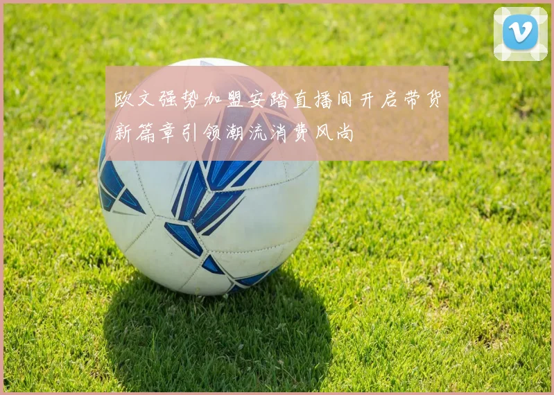 欧文强势加盟安踏直播间开启带货新篇章引领潮流消费风尚