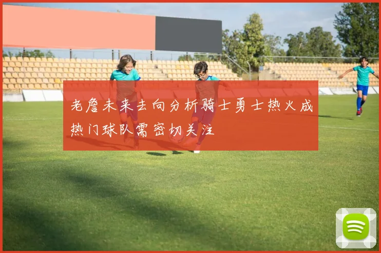 老詹未来去向分析骑士勇士热火成热门球队需密切关注