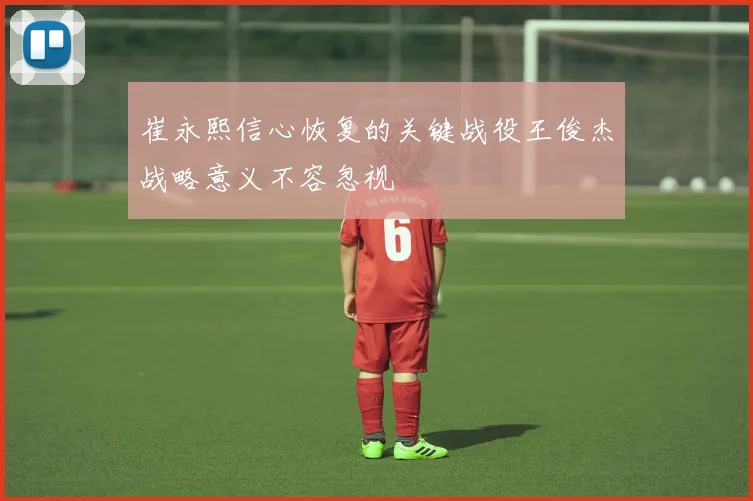 崔永熙信心恢复的关键战役王俊杰战略意义不容忽视