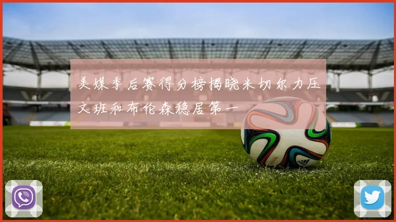 美媒季后赛得分榜揭晓米切尔力压文班和布伦森稳居第一