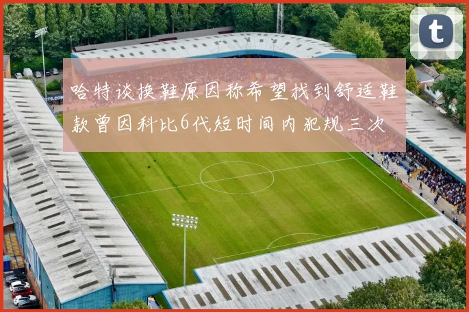 哈特谈换鞋原因称希望找到舒适鞋款曾因科比6代短时间内犯规三次
