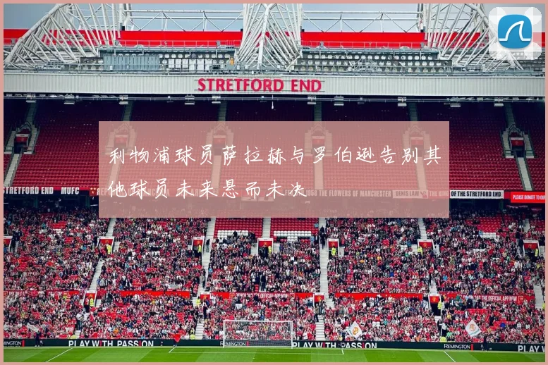 利物浦球员萨拉赫与罗伯逊告别其他球员未来悬而未决