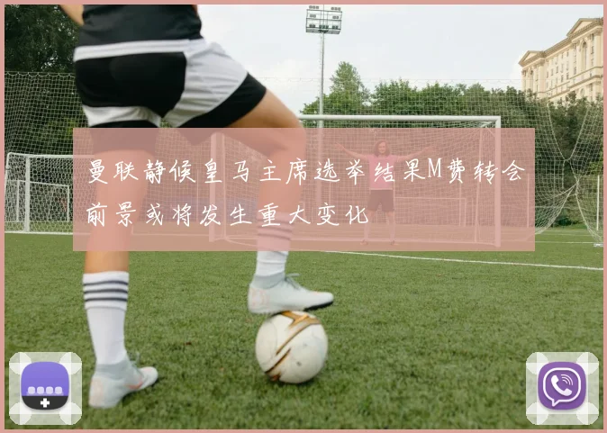 曼联静候皇马主席选举结果M费转会前景或将发生重大变化