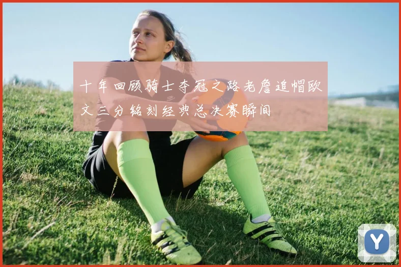 十年回顾骑士夺冠之路老詹追帽欧文三分铭刻经典总决赛瞬间