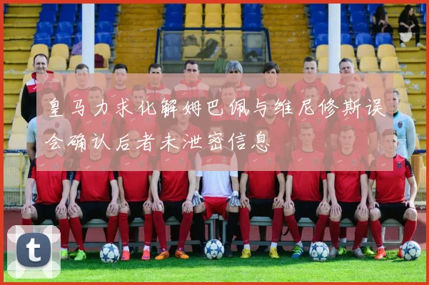 皇马力求化解姆巴佩与维尼修斯误会确认后者未泄密信息