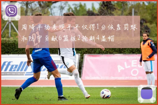 周琦半场表现平平仅得1分依靠罚球和防守贡献6篮板2抢断4盖帽