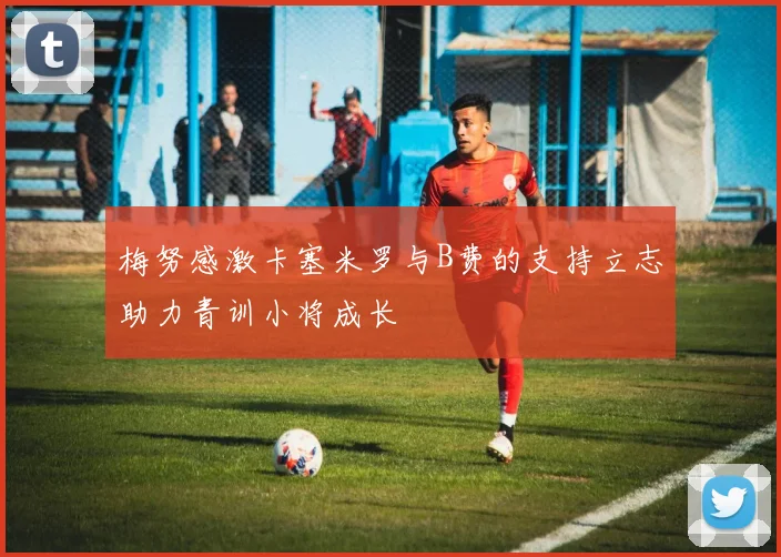 梅努感激卡塞米罗与B费的支持立志助力青训小将成长
