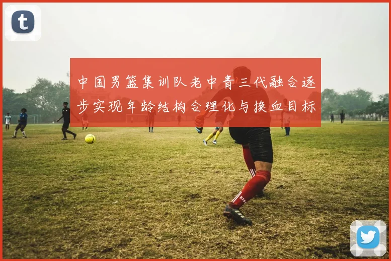 中国男篮集训队老中青三代融合逐步实现年龄结构合理化与换血目标