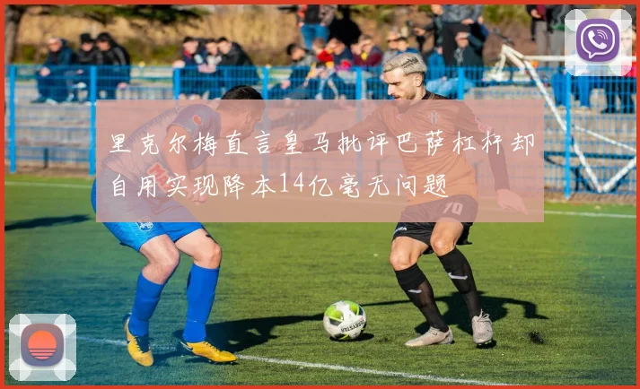 里克尔梅直言皇马批评巴萨杠杆却自用实现降本14亿毫无问题
