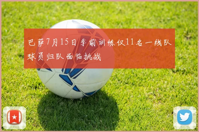 巴萨7月15日季前训练仅11名一线队球员归队面临挑战