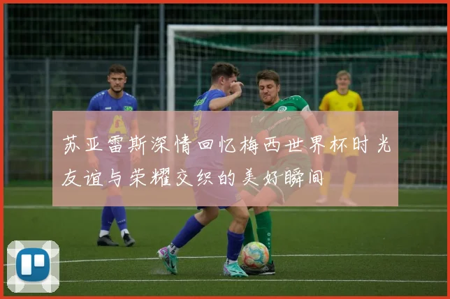 苏亚雷斯深情回忆梅西世界杯时光友谊与荣耀交织的美好瞬间