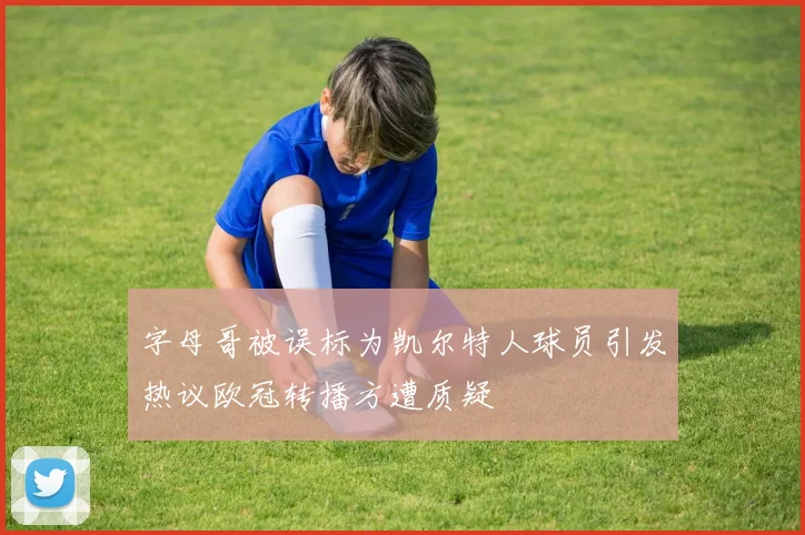字母哥被误标为凯尔特人球员引发热议欧冠转播方遭质疑