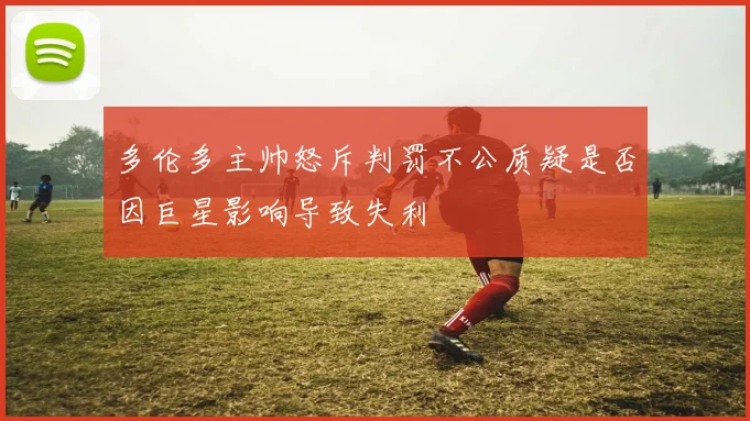 多伦多主帅怒斥判罚不公质疑是否因巨星影响导致失利